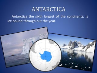 ANTARCTICA
Antarctica the sixth largest of the continents, is
ice bound through out the year.
 