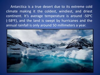 Antarctica is a true desert due to its extreme cold
climate making it the coldest, windiest, and driest
continent. It’s average temperature is around -50oC
(-58oF), and the land is swept by hurricanes and the
annual rainfall is only around 50 millimeters a year.
 