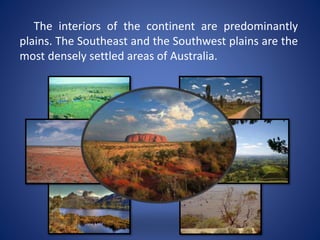 The interiors of the continent are predominantly
plains. The Southeast and the Southwest plains are the
most densely settled areas of Australia.
 