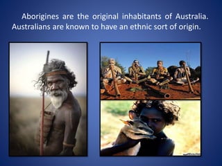 Aborigines are the original inhabitants of Australia.
Australians are known to have an ethnic sort of origin.
 