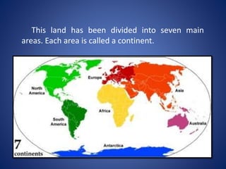 This land has been divided into seven main
areas. Each area is called a continent.
 