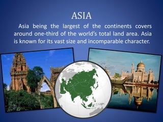 ASIA
Asia being the largest of the continents covers
around one-third of the world’s total land area. Asia
is known for its vast size and incomparable character.
 