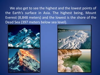 We also get to see the highest and the lowest points of
the Earth’s surface in Asia. The highest being, Mount
Everest (8,848 meters) and the lowest is the shore of the
Dead Sea (397 meters below sea level).
 