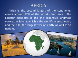 AFRICA
Africa is the second largest of the continents,
covers around 22% of the world’s land area. The
Equator intersects it and the expansive landmass
covers the Sahara, which is the world’s largest desert,
and the Nile, the longest river on earth, as well as 53
nations.
 