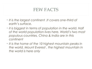 FEW FACTS

• It is the largest continent .It covers one-third of
  earth’s surface.
• it is biggest in terms of population in the world. Half
  of the world population lives here. World’s two most
  populous countries, China & India are in this
  continent
• It is the home of the 10 highest mountain peaks in
  the world. Mount Everest , the highest mountain in
  the world is here only
 