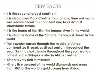 FEW FACTS
• It is the second largest continent.
• It is also called Dark Continent as for long time not much
  was known about this continent due to its difficult
  inhabitable terrain.
• It is the home of the Nile ,the longest river in the world.
• It is also the home of the Sahara, the largest desert in the
  world.
• The equator passes through the middle of Africa
  continent ,so it receives direct sunlight throughout the
  year. So it has hot climate throughout the year. World’s
  hottest place Ethiopia is also in Africa continent.
• Africa is very rich in minerals.
• Ninety five percent of the world diamonds and more
  than 50% of the world’s gold comes from Africa.
 