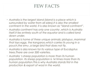 FEW FACTS

• Australia is the largest island (island is a place which is
  surrounded by water from all sides).It is also the smallest
  continent in the world. It is also known as “island continent”.
• Australia continent has only one country ,which is Australia
  itself.It lies entirely south of the equator and is called land
  down under.
• Australia is home of three unique animals: platypus ,mammal
  that lays eggs, the kangaroo,which carries its young in a
  pouch,the emu ,a large bird that does not fly.
• Australia is also known for its various type of Eucalyptus
  trees.There are over 500 varieties.
• Australia ‘s sheep population is more than its human
  population. Its sheep population is 14 times more than its
  human population.This is why Australia stands first in the
  production & export of wool in the world.
 