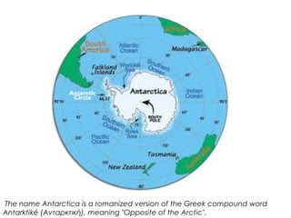  The name Antarctica is a romanized version of the Greek compound word
Αntarktiké (Aνταρκτική), meaning "Opposite of the Arctic".
 