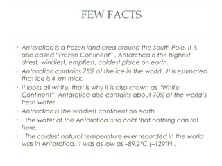 FEW FACTS

• Antarctica is a frozen land area around the South Pole. It is
  also called “Frozen Continent” . Antarctica is the highest,
  driest, windiest, emptiest, coldest place on earth.
• Antarctica contains 75% of the ice in the world . It is estimated
  that ice is 4 km thick.
• It looks all white, that is why it is also known as “White
  Continent”. Antarctica also contains about 70% of the world’s
  fresh water
• Antarctica is the windiest continent on earth.
• . The water of the Antarctica is so cold that nothing can rot
  here.
• . The coldest natural temperature ever recorded in the world
  was in Antarctica. It was as low as –89.2°C (–129°F) .
 