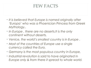FEW FACTS


• It is believed that Europe is named originally after
  ‘Europa’ who was a Phoenician Princess from Greek
  Mythology..
• In Europe , there are no deserts.It is the only
  continent without deserts.
• Venice, the world’s smallest country is in Europe .
• Most of the countries of Europe use a single
  currency called the Euro.
• Germany is the most populous country in Europe,
• Industrial revolution is said to have originated in
  Europe only & from there it spread to whole world.
 