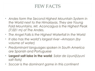 FEW FACTS

• Andes form the Second Highest Mountain System in
  the World next to the Himalayas. They are Young
  Fold Mountains. Mt. Aconcagua is the Highest Peak
  (7,021 m) of The Andes.
• The Angel Falls is the Highest Waterfall in the World
• It also has the world’s largest river –Amazon (by
  volume of water)
• Predominant languages spoken in South America
  are Spanish and Portuguese
• Largest salt lake in the world: Salar de Uyuni(Uyuni
  salt flats)
• Soccer is the dominant game in this continent
 