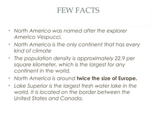 FEW FACTS

• North America was named after the explorer
  Americo Vespucci.
• North America is the only continent that has every
  kind of climate
• The population density is approximately 22.9 per
  square kilometer, which is the largest for any
  continent in the world.
• North America is around twice the size of Europe.
• Lake Superior is the largest fresh water lake in the
  world. It is located on the border between the
  United States and Canada. 
 