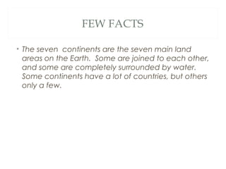 FEW FACTS

• The seven continents are the seven main land
  areas on the Earth. Some are joined to each other,
  and some are completely surrounded by water.
  Some continents have a lot of countries, but others
  only a few.
 