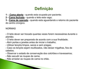 1 - Cama aberta - quando esta ocupada por paciente;
2 - Cama fechada - quando o leito esta vago;
3 - Cama de operado - quando esta aguardando o retorno do paciente
do centro cirúrgico.
NORMAS
- O leito dever ser trocado quantas vezes forem necessárias durante o
plantão;
- O leito dever ser preparado de acordo com a sua finalidade;
- Abrir portas e janelas antes de iniciar o trabalho;
- Utilizar lençóis limpos, secos e sem pregas;
- Caso os lençóis sejam reutilizados, não deixar migalhas, fios de
cabelos;
- Observar o estado de conservação dos colchões e travesseiros;
- Não sacudir as roupas de cama;
- Não arrastar as roupas de cama no chão.
Definição
 