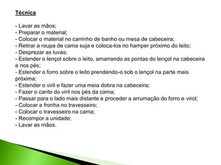 Técnica
- Lavar as mãos;
- Preparar o material;
- Colocar o material no carrinho de banho ou mesa de cabeceira;
- Retirar a roupa de cama suja e coloca-los no hamper próximo do leito;
- Desprezar as luvas;
- Estender o lençol sobre o leito, amarrando as pontas do lençol na cabeceira
e nos pés;
- Estender o forro sobre o leito prendendo-o sob o lençol na parte mais
próxima;
- Estender o viril e fazer uma meia dobra na cabeceira;
- Fazer o canto do viril nos pés da cama;
- Passar para o lado mais distante e proceder a arrumação do forro e virol;
- Colocar a fronha no travesseiro;
- Colocar o travesseiro na cama;
- Recompor a unidade;
- Lavar as mãos.
 