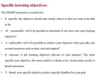Specific learning objectives:
The SMART acronym is a useful tool .
• S –specific: the objective should state clearly what it is that you want to be able
to do.
• M – measurable: will it be possible to determine if you have met your learning
objective?
• A –achievable: will it be possible to achieve your objective when you take into
account resources such as time, cost and support?
• R –relevant: is the learning objective relevant to your practice? The more
specific your objective, the more useful it is likely to be. Avoid using woolly or
broad statements.
• T – timed: your specific objective needs a specific deadline for your goal
 