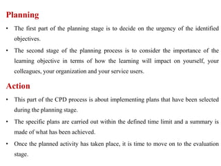 Planning
• The first part of the planning stage is to decide on the urgency of the identified
objectives.
• The second stage of the planning process is to consider the importance of the
learning objective in terms of how the learning will impact on yourself, your
colleagues, your organization and your service users.
Action
• This part of the CPD process is about implementing plans that have been selected
during the planning stage.
• The specific plans are carried out within the defined time limit and a summary is
made of what has been achieved.
• Once the planned activity has taken place, it is time to move on to the evaluation
stage.
 