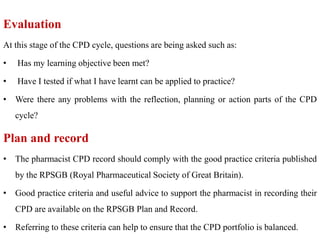 Evaluation
At this stage of the CPD cycle, questions are being asked such as:
• Has my learning objective been met?
• Have I tested if what I have learnt can be applied to practice?
• Were there any problems with the reflection, planning or action parts of the CPD
cycle?
Plan and record
• The pharmacist CPD record should comply with the good practice criteria published
by the RPSGB (Royal Pharmaceutical Society of Great Britain).
• Good practice criteria and useful advice to support the pharmacist in recording their
CPD are available on the RPSGB Plan and Record.
• Referring to these criteria can help to ensure that the CPD portfolio is balanced.
 