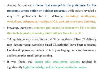 • Among the studies, a theme that emerged is the preference for live
programs versus online or webinar programs while others revealed a
range of preferences for CE delivery, including small-group
workshops, independent reading of CE, and internet-based activities.
• However, there was a common preference for interactive CE activities
that include problem solving and feedback from instructor.
• Taking this concept a step further, different methods of live CE delivery
(e.g., lecture versus workshop-based CE activities) have been compared.
Combined approaches include lecture plus large-group case discussions
and lecture plus small-group training.
• It was found that lecture plus small-group sessions resulted in
significantly higher knowledge and participant satisfaction scores.
 