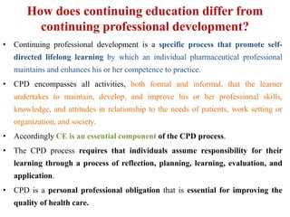 How does continuing education differ from
continuing professional development?
• Continuing professional development is a specific process that promote self-
directed lifelong learning by which an individual pharmaceutical professional
maintains and enhances his or her competence to practice.
• CPD encompasses all activities, both formal and informal, that the learner
undertakes to maintain, develop, and improve his or her professional skills,
knowledge, and attitudes in relationship to the needs of patients, work setting or
organization, and society.
• Accordingly CE is an essential component of the CPD process.
• The CPD process requires that individuals assume responsibility for their
learning through a process of reflection, planning, learning, evaluation, and
application.
• CPD is a personal professional obligation that is essential for improving the
quality of health care.
 