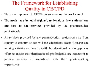 The Framework for Establishing
Quality in CE/CPD
• The overall approach to CE/CPD involves a needs-based model.
• The needs may be local regional, national, or international and
are tied to the services provided by the pharmaceutical
professionals.
• As services provided by the pharmaceutical profession vary from
country to country, so too will the educational needs CE/CPD and
training activities are targeted to fill the educational need or gap in an
effort to ensure that pharmaceutical professionals are competent to
provide services in accordance with their practice-setting
expectations.
 