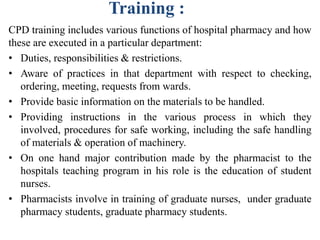 Training :
CPD training includes various functions of hospital pharmacy and how
these are executed in a particular department:
• Duties, responsibilities & restrictions.
• Aware of practices in that department with respect to checking,
ordering, meeting, requests from wards.
• Provide basic information on the materials to be handled.
• Providing instructions in the various process in which they
involved, procedures for safe working, including the safe handling
of materials & operation of machinery.
• On one hand major contribution made by the pharmacist to the
hospitals teaching program in his role is the education of student
nurses.
• Pharmacists involve in training of graduate nurses, under graduate
pharmacy students, graduate pharmacy students.
 