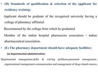 • (D) Standards of qualification & selection of the applicant for
residency training:
Applicant should be graduate of the recognised university having a
college of pharmacy affiliated.
Recommened by the college from which he graduated.
Member of the indian hospital pharmacists association / indian
pharmaceutical association.
• (E) The pharmacy department should have adequate facilities:
(a) departmental administration:
Departmental management,skills & solving problems,personnal management,
organizational management communication and management of drug related courses
 
