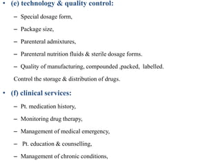 • (e) technology & quality control:
– Special dosage form,
– Package size,
– Parenteral admixtures,
– Parenteral nutrition fluids & sterile dosage forms.
– Quality of manufacturing, compounded ,packed, labelled.
Control the storage & distribution of drugs.
• (f) clinical services:
– Pt. medication history,
– Monitoring drug therapy,
– Management of medical emergency,
– Pt. education & counselling,
– Management of chronic conditions,
 