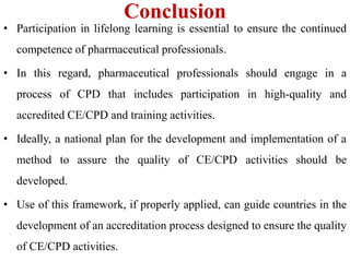 Conclusion
• Participation in lifelong learning is essential to ensure the continued
competence of pharmaceutical professionals.
• In this regard, pharmaceutical professionals should engage in a
process of CPD that includes participation in high-quality and
accredited CE/CPD and training activities.
• Ideally, a national plan for the development and implementation of a
method to assure the quality of CE/CPD activities should be
developed.
• Use of this framework, if properly applied, can guide countries in the
development of an accreditation process designed to ensure the quality
of CE/CPD activities.
 