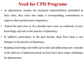 Need for CPD Programs
• As pharmacists assume the increased responsibilities demanded in
their roles, they must also make a corresponding commitment to
improve their professional competence.
• Indeed the past four or five decades have seen an explosion of new
knowledge relevant to the practice of pharmacy.
• In addition, particularly in the past decade, there have been a vast
changes in the practice of pharmacy.
• Keeping knowledge and skills up to date and addressing new concepts
in the delivery of pharmaceutical services have been major challenges
for pharmacists.
 