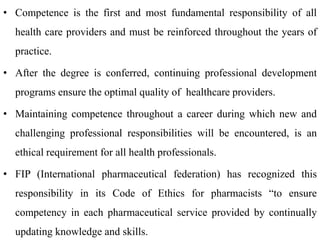 • Competence is the first and most fundamental responsibility of all
health care providers and must be reinforced throughout the years of
practice.
• After the degree is conferred, continuing professional development
programs ensure the optimal quality of healthcare providers.
• Maintaining competence throughout a career during which new and
challenging professional responsibilities will be encountered, is an
ethical requirement for all health professionals.
• FIP (International pharmaceutical federation) has recognized this
responsibility in its Code of Ethics for pharmacists “to ensure
competency in each pharmaceutical service provided by continually
updating knowledge and skills.
 