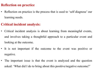 Reflection on practice
• Reflection on practice is the process that is used to ‘self diagnose’ our
learning needs.
Critical incident analysis:
• Critical incident analysis is about learning from meaningful events,
and involves taking a thoughtful approach to a particular event and
looking at the outcome.
• It is not important if the outcome to the event was positive or
negative.
• The important issue is that the event is analyzed and the question
asked: ‘What did I do to bring about this positive/negative outcome?’
 