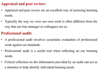 Appraisal and peer review:
• Appraisal and peer review are an excellent way of assessing learning
needs.
• Typically the way we view our own work is often different from the
way that our line manager or colleagues see us.
Professional audit:
• A professional audit involves systematic evaluation of professional
work against set standards.
• Professional audit is a useful tool when reflecting on our learning
needs.
• Critical reflection on the information provided by an audit can act as
a stimulus to help identify individual learning needs.
 