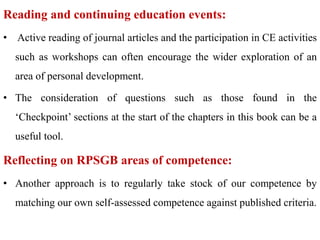 Reading and continuing education events:
• Active reading of journal articles and the participation in CE activities
such as workshops can often encourage the wider exploration of an
area of personal development.
• The consideration of questions such as those found in the
‘Checkpoint’ sections at the start of the chapters in this book can be a
useful tool.
Reflecting on RPSGB areas of competence:
• Another approach is to regularly take stock of our competence by
matching our own self-assessed competence against published criteria.
 