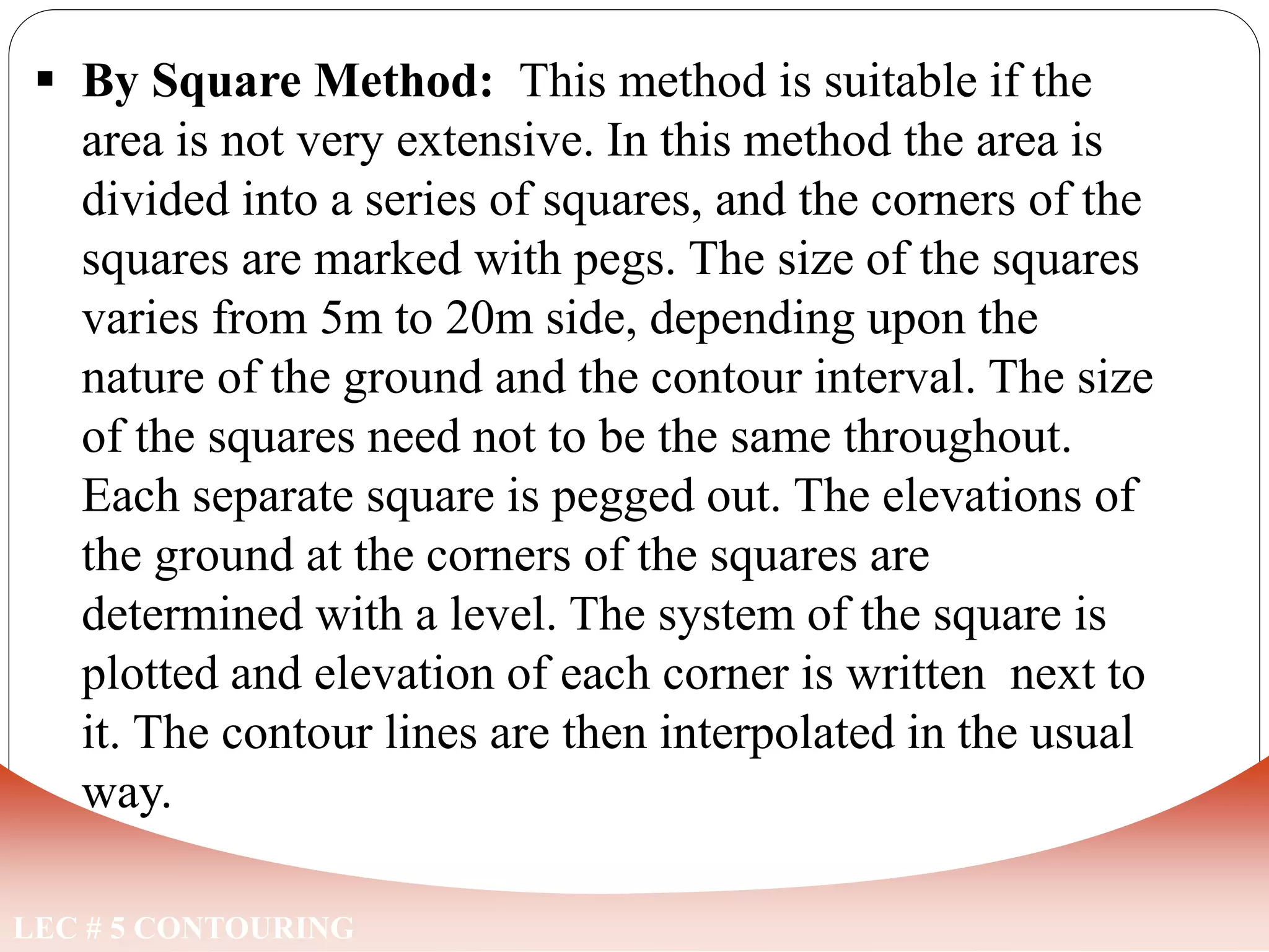 LEC # 5 CONTOURING
 By Square Method: This method is suitable if the
area is not very extensive. In this method the area is
divided into a series of squares, and the corners of the
squares are marked with pegs. The size of the squares
varies from 5m to 20m side, depending upon the
nature of the ground and the contour interval. The size
of the squares need not to be the same throughout.
Each separate square is pegged out. The elevations of
the ground at the corners of the squares are
determined with a level. The system of the square is
plotted and elevation of each corner is written next to
it. The contour lines are then interpolated in the usual
way.
METHODS OF LOCATING CONTOURS
 