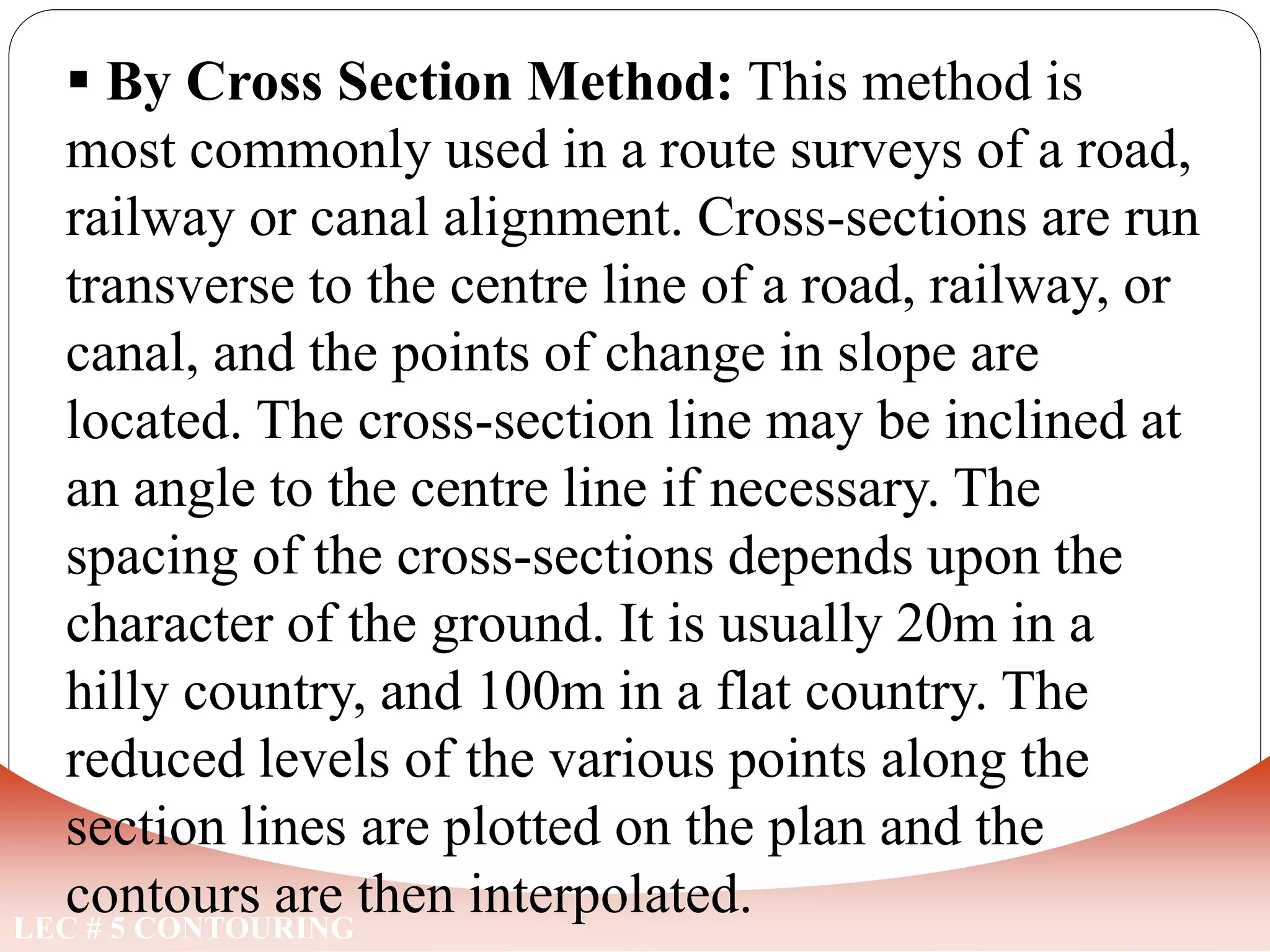 LEC # 5 CONTOURING
 By Cross Section Method: This method is
most commonly used in a route surveys of a road,
railway or canal alignment. Cross-sections are run
transverse to the centre line of a road, railway, or
canal, and the points of change in slope are
located. The cross-section line may be inclined at
an angle to the centre line if necessary. The
spacing of the cross-sections depends upon the
character of the ground. It is usually 20m in a
hilly country, and 100m in a flat country. The
reduced levels of the various points along the
section lines are plotted on the plan and the
contours are then interpolated.
METHODS OF LOCATING CONTOURS
 
