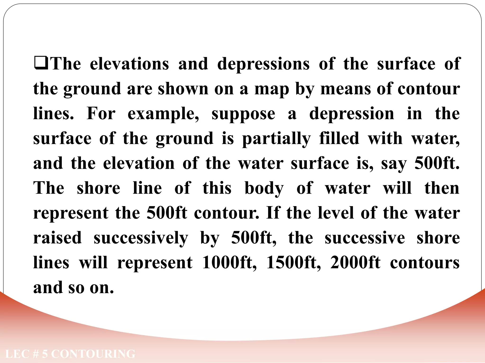 LEC # 5 CONTOURING
The elevations and depressions of the surface of
the ground are shown on a map by means of contour
lines. For example, suppose a depression in the
surface of the ground is partially filled with water,
and the elevation of the water surface is, say 500ft.
The shore line of this body of water will then
represent the 500ft contour. If the level of the water
raised successively by 500ft, the successive shore
lines will represent 1000ft, 1500ft, 2000ft contours
and so on.
CONTOUR
 