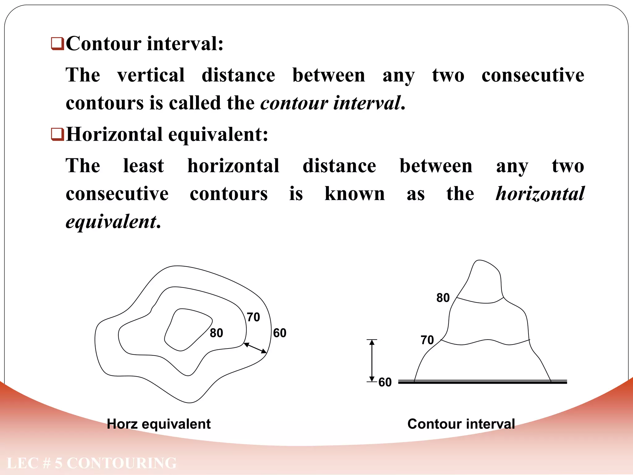 Contour interval:
The vertical distance between any two consecutive
contours is called the contour interval.
Horizontal equivalent:
The least horizontal distance between any two
consecutive contours is known as the horizontal
equivalent.
LEC # 5 CONTOURING
Horz equivalent
60
70
80
60
70
80
Contour interval
 