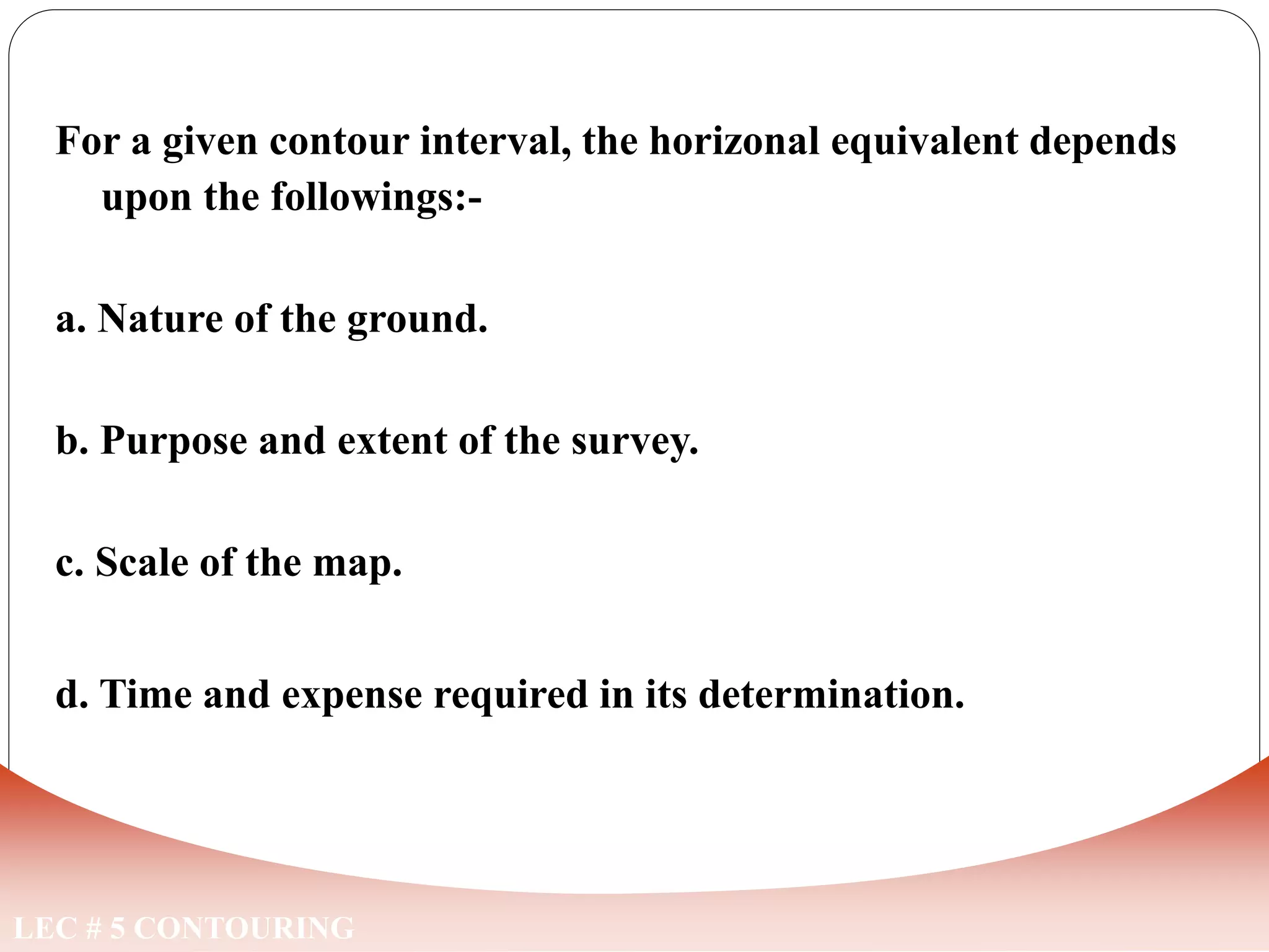 LEC # 5 CONTOURING
For a given contour interval, the horizonal equivalent depends
upon the followings:-
a. Nature of the ground.
b. Purpose and extent of the survey.
c. Scale of the map.
d. Time and expense required in its determination.
FACTORS EFFECTING CONTOUR INTERVAL
 