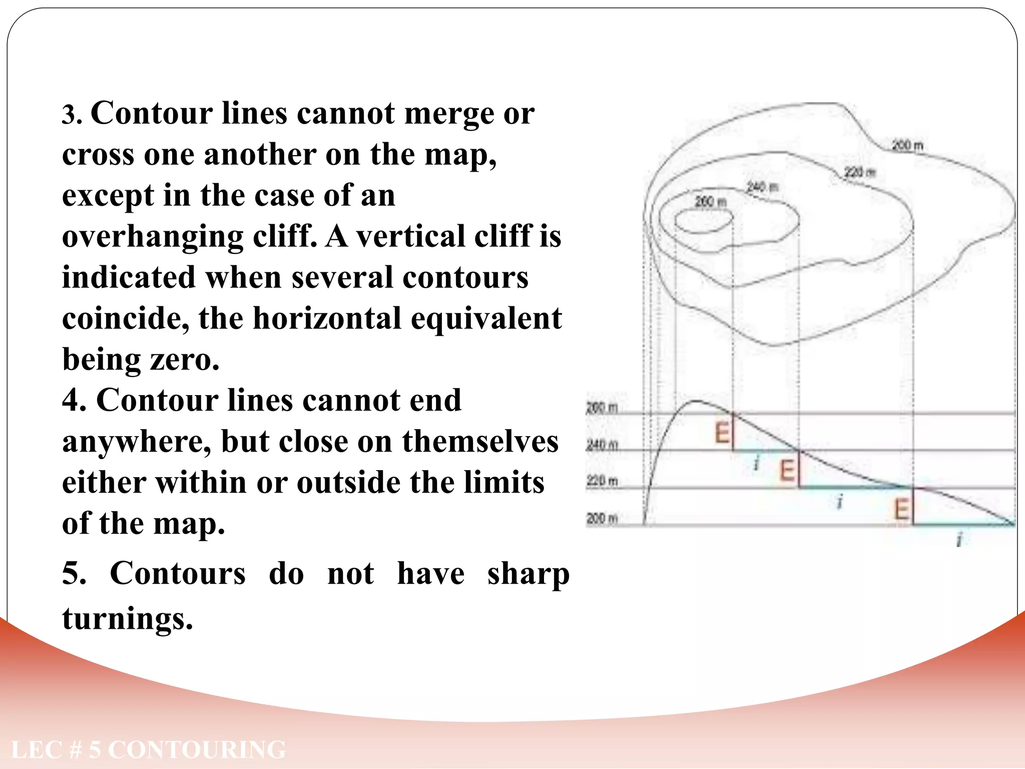LEC # 5 CONTOURING
3. Contour lines cannot merge or
cross one another on the map,
except in the case of an
overhanging cliff. A vertical cliff is
indicated when several contours
coincide, the horizontal equivalent
being zero.
4. Contour lines cannot end
anywhere, but close on themselves
either within or outside the limits
of the map.
5. Contours do not have sharp
turnings.
CHARACTERISTICS OF CONTOUR LINES
 
