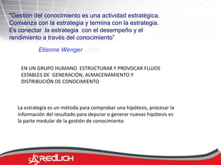"Gestión del conocimiento es una actividad estratégica. 
Comienza con la estrategia y termina con la estrategia. 
Es conectar la estrategia con el desempeño y el 
rendimiento a través del conocimiento” 
Etienne Wenger (2005) 
EN UN GRUPO HUMANO ESTRUCTURAR Y PROVOCAR FLUJOS 
ESTABLES DE GENERACIÓN, ALMACENAMIENTO Y 
DISTRIBUCIÓN DE CONOCIMIENTO 
La estrategia es un método para comprobar una hipótesis, procesar la 
información del resultado para depurar o generar nuevas hipótesis es 
la parte medular de la gestión de conocimiento 
 