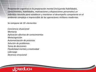 Preparación cognitiva es la preparación mental (incluyendo habilidades, 
conocimientos, habilidades, motivaciones y disposiciones personales) un 
individuo necesita para establecer y mantener el desempeño competente en el 
ambiente complejo e imprevisible de las operaciones militares modernas. 
Se compone de 10 elementos 
Conciencia situacional 
Memoria 
Aplicación efectiva de conocimientos 
Metacognición 
Automatización de procesos 
Solución de problemas 
Toma de decisiones 
Flexibilidad mental y creatividad 
Liderazgo 
Destreza emocional 
 