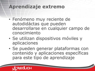 Aprendizaje extremo 
• Fenómeno muy reciente de 
autodidáctas que pueden 
desarrollarse en cualquier campo de 
conocimiento 
• Se utilizan dispositivos móviles y 
aplicaciones 
• Se pueden generar plataformas con 
contenido y aplicaciones específicas 
para este tipo de aprendizaje 
 