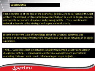 CONCLUSIONES 
First, networks lie at the core of the economic, political, and social fabric of the 21st 
century. The demand for structured knowledge that can be used to design, procure, 
and operate networks is ubiquitous and growing rapidly. … Thus, investment in 
network science is both a strategic and urgent national priority. 
Second, the current state of knowledge about the structure, dynamics, and 
behaviors of both large infrastructure networks and vital social networks at all scales 
is primitive. 
Third, … Current research on networks is highly fragmented, usually conducted in 
disciplinary settings. … individual researchers are naturally more interested in 
marketing their own work than in collaborating on larger projects … 
 