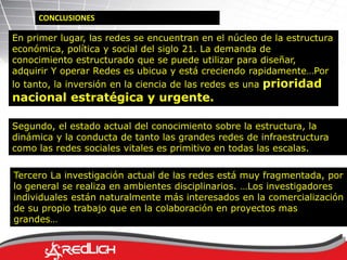 CONCLUSIONES 
En primer lugar, las redes se encuentran en el núcleo de la estructura 
económica, política y social del siglo 21. La demanda de 
conocimiento estructurado que se puede utilizar para diseñar, 
adquirir Y operar Redes es ubicua y está creciendo rapidamente…Por 
lo tanto, la inversión en la ciencia de las redes es una prioridad 
nacional estratégica y urgente. 
Segundo, el estado actual del conocimiento sobre la estructura, la 
dinámica y la conducta de tanto las grandes redes de infraestructura 
como las redes sociales vitales es primitivo en todas las escalas. 
Tercero La investigación actual de las redes está muy fragmentada, por 
lo general se realiza en ambientes disciplinarios. …Los investigadores 
individuales están naturalmente más interesados en la comercialización 
de su propio trabajo que en la colaboración en proyectos mas 
grandes… 
 