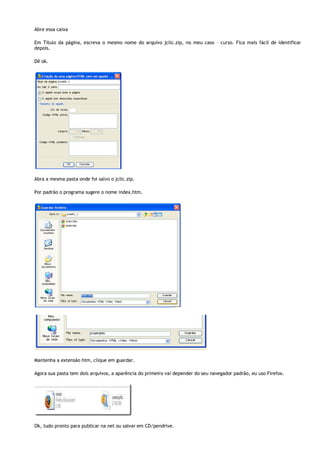 Abre essa caixa
Em Título da página, escreva o mesmo nome do arquivo jclic.zip, no meu caso – curso. Fica mais fácil de identificar
depois.
Dê ok.

Abra a mesma pasta onde foi salvo o jclic.zip.
Por padrão o programa sugere o nome index.htm.

Mantenha a extensão htm, clique em guardar.
Agora sua pasta tem dois arquivos, a aparência do primeiro vai depender do seu navegador padrão, eu uso Firefox.

Ok, tudo pronto para publicar na net ou salvar em CD/pendrive.

 