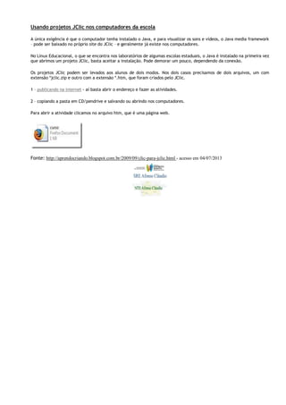 Usando projetos JClic nos computadores da escola
A única exigência é que o computador tenha instalado o Java, e para visualizar os sons e vídeos, o Java media framework
– pode ser baixado no próprio site do JClic – e geralmente já existe nos computadores.
No Linux Educacional, o que se encontra nos laboratórios de algumas escolas estaduais, o Java é instalado na primeira vez
que abrimos um projeto JClic, basta aceitar a instalação. Pode demorar um pouco, dependendo da conexão.
Os projetos JClic podem ser levados aos alunos de dois modos. Nos dois casos precisamos de dois arquivos, um com
extensão *jclic.zip e outro com a extensão *.htm, que foram criados pelo JClic.
1 – publicando na internet - aí basta abrir o endereço e fazer as atividades.
2 – copiando a pasta em CD/pendrive e salvando ou abrindo nos computadores.
Para abrir a atividade clicamos no arquivo htm, que é uma página web.

Fonte: http://aprendocriando.blogspot.com.br/2009/09/clic-para-jclic.html - acesso em 04/07/2013

 