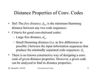 Distance Properties of Conv. Codes 
• Def: The free distance, dfree, is the minimum Hamming 
distance between any two code sequences. 
• Criteria for good convolutional codes: 
– Large free distance, dfree. 
– Small Hamming distance (i.e. as few differences as 
possible ) between the input information sequences that 
produce the minimally separated code sequences. dinf 
• There is no known constructive way of designing a conv. 
code of given distance properties. However, a given code 
can be analyzed to find its distance properties. 
Dr. Muqaibel  EE430 Convolutional Codes 11 
 