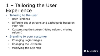 1 – Tailoring the User
Experience
• Tailoring to the user
• User Personas
• Different set of screens and dashboards based on
your role
• Customizing the screen (hiding column, moving
column)
• Branding to your customer
• Changing Login Images
• Changing the UI theme
• Modifying the Site Map
 
