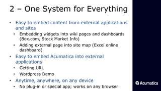 2 – One System for Everything
• Easy to embed content from external applications
and sites
• Embedding widgets into wiki pages and dashboards
(Box.com, Stock Market Info)
• Adding external page into site map (Excel online
dashboard)
• Easy to embed Acumatica into external
applications
• Getting URL
• Wordpress Demo
• Anytime, anywhere, on any device
• No plug-in or special app; works on any browser
 